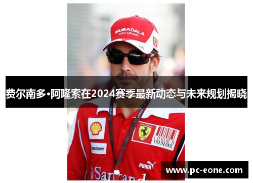 费尔南多·阿隆索在2024赛季最新动态与未来规划揭晓