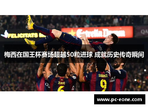 梅西在国王杯赛场超越50粒进球 成就历史传奇瞬间
