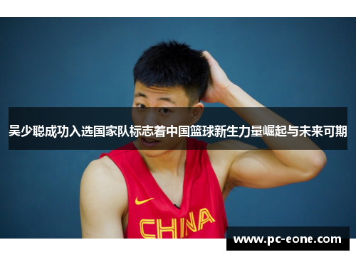 吴少聪成功入选国家队标志着中国篮球新生力量崛起与未来可期